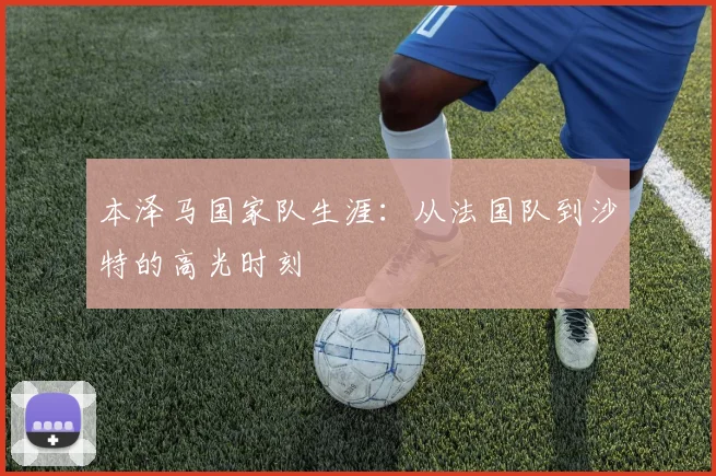 本泽马国家队生涯：从法国队到沙特的高光时刻