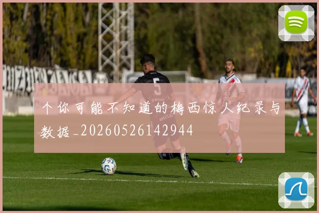 个你可能不知道的梅西惊人纪录与数据_20260526142944