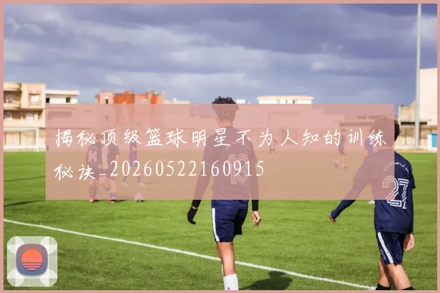 揭秘顶级篮球明星不为人知的训练秘诀_20260522160915