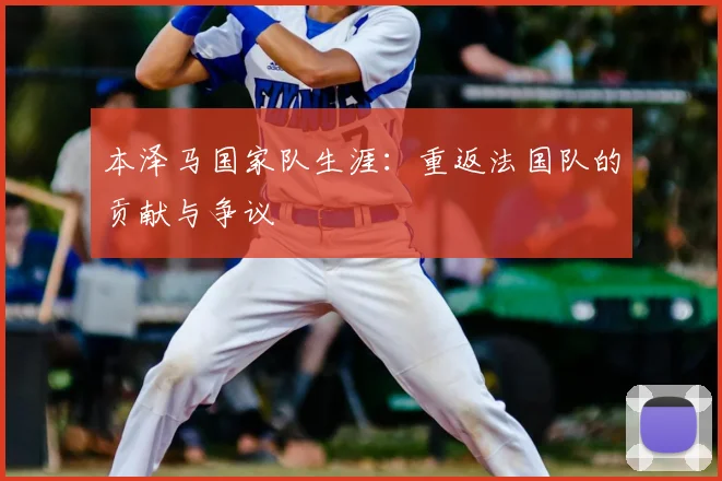 本泽马国家队生涯：重返法国队的贡献与争议